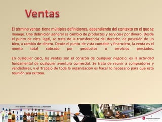 El término ventas tiene múltiples definiciones, dependiendo del contexto en el que se 
maneje. Una definición general es cambio de productos y servicios por dinero. Desde 
el punto de vista legal, se trata de la transferencia del derecho de posesión de un 
bien, a cambio de dinero. Desde el punto de vista contable y financiero, la venta es el 
monto total cobrado por productos o servicios prestados. 
En cualquier caso, las ventas son el corazón de cualquier negocio, es la actividad 
fundamental de cualquier aventura comercial. Se trata de reunir a compradores y 
vendedores, y el trabajo de toda la organización es hacer lo necesario para que esta 
reunión sea exitosa. 
4 
GERENCIA COMERCIAL 2008 
 