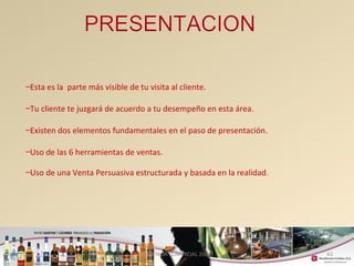 43 
–Esta es la parte más visible de tu visita al cliente. 
–Tu cliente te juzgará de acuerdo a tu desempeño en esta área. 
–Existen dos elementos fundamentales en el paso de presentación. 
–Uso de las 6 herramientas de ventas. 
–Uso de una Venta Persuasiva estructurada y basada en la realidad. 
GERENCIA COMERCIAL 2008 
 