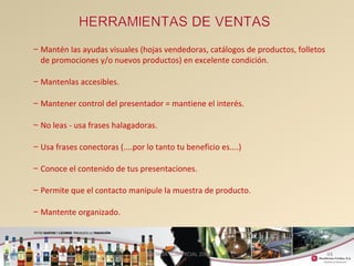 44 
– Mantén las ayudas visuales (hojas vendedoras, catálogos de productos, folletos 
de promociones y/o nuevos productos) en excelente condición. 
– Mantenlas accesibles. 
– Mantener control del presentador = mantiene el interés. 
– No leas - usa frases halagadoras. 
– Usa frases conectoras (....por lo tanto tu beneficio es....) 
– Conoce el contenido de tus presentaciones. 
– Permite que el contacto manipule la muestra de producto. 
– Mantente organizado. 
GERENCIA COMERCIAL 2008 
 