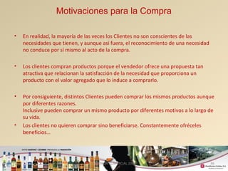Motivaciones para la Compra 
• En realidad, la mayoría de las veces los Clientes no son conscientes de las 
necesidades que tienen, y aunque así fuera, el reconocimiento de una necesidad 
no conduce por sí mismo al acto de la compra. 
• Los clientes compran productos porque el vendedor ofrece una propuesta tan 
atractiva que relacionan la satisfacción de la necesidad que proporciona un 
producto con el valor agregado que lo induce a comprarlo. 
• Por consiguiente, distintos Clientes pueden comprar los mismos productos aunque 
por diferentes razones. 
Inclusive pueden comprar un mismo producto por diferentes motivos a lo largo de 
su vida. 
• Los clientes no quieren comprar sino beneficiarse. Constantemente ofréceles 
GERENCIA COMERCIAL 2008 46 
beneficios… 
 