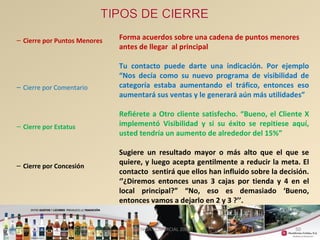 50 
– Cierre por Puntos Menores 
– Cierre por Comentario 
– Cierre por Estatus 
– Cierre por Concesión 
Forma acuerdos sobre una cadena de puntos menores 
antes de llegar al principal 
Tu contacto puede darte una indicación. Por ejemplo 
“Nos decía como su nuevo programa de visibilidad de 
categoría estaba aumentando el tráfico, entonces eso 
aumentará sus ventas y le generará aún más utilidades” 
Refiérete a Otro cliente satisfecho. “Bueno, el Cliente X 
implementó Visibilidad y si su éxito se repitiese aquí, 
usted tendría un aumento de alrededor del 15%” 
Sugiere un resultado mayor o más alto que el que se 
quiere, y luego acepta gentilmente a reducir la meta. El 
contacto sentirá que ellos han influido sobre la decisión. 
‘’¿Diremos entonces unas 3 cajas por tienda y 4 en el 
local principal?” “No, eso es demasiado ‘Bueno, 
entonces vamos a dejarlo en 2 y 3 ?’’. 
GERENCIA COMERCIAL 2008 
 