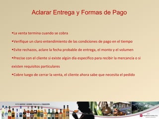 53 
Aclarar Entrega y Formas de Pago 
•La venta termina cuando se cobra 
•Verifique un claro entendimiento de las condiciones de pago en el tiempo 
•Evite rechazos, aclare la fecha probable de entrega, el monto y el volumen 
•Precise con el cliente si existe algún día especifico para recibir la mercancía o si 
existen requisitos particulares 
•Cobre luego de cerrar la venta, el cliente ahora sabe que necesita el pedido 
GERENCIA COMERCIAL 2008 
 