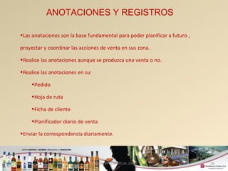 56 
ANOTACIONES Y REGISTROS 
•Las anotaciones son la base fundamental para poder planificar a futuro , 
proyectar y coordinar las acciones de venta en sus zona. 
•Realice las anotaciones aunque se produzca una venta o no. 
•Realice las anotaciones en su: 
•Pedido 
•Hoja de ruta 
•Ficha de cliente 
•Planificador diario de venta 
•Enviar la correspondencia diariamente. 
GERENCIA COMERCIAL 2008 
 