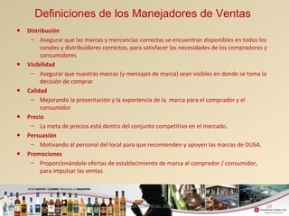 59 
Definiciones de los Manejadores de Ventas 
• Distribución 
– Asegurar que las marcas y mercancías correctas se encuentran disponibles en todos los 
canales y distribuidores correctos, para satisfacer las necesidades de los compradores y 
consumidores 
• Visibilidad 
– Asegurar que nuestras marcas (y mensajes de marca) sean visibles en donde se toma la 
decisión de comprar 
• Calidad 
– Mejorando la presentación y la experiencia de la marca para el comprador y el 
consumidor 
• Precio 
– La meta de precios está dentro del conjunto competitivo en el mercado. 
• Persuasión 
– Motivando al personal del local para que recomienden y apoyen las marcas de DUSA. 
• Promociones 
– Proporcionándole ofertas de establecimiento de marca al comprador / consumidor, 
para impulsar las ventas 
GERENCIA COMERCIAL 2008 
 