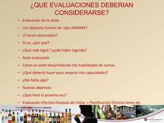 63 
¿QUE EVALUACIONES DEBERIAN 
CONSIDERARSE? 
– Evaluación de la visita 
– Los objetivos fueron de tipo AMARRE? 
– ¿Fueron alcanzados? 
– Si no, ¿por qué? 
– ¿Qué más logré / pude haber logrado? 
– Auto evaluación 
– Cómo se están desarrollando mis habilidades de ventas 
– ¿Qué debería hacer para mejorar mis capacidades? 
– ¿Me faltó algo? 
– Nuevos objetivos 
– ¿Qué haré la próxima vez? 
– Evaluación Efectiva Después de Visita = Planificación Efectiva Antes de 
Visita 
GERENCIA COMERCIAL 2008 
 