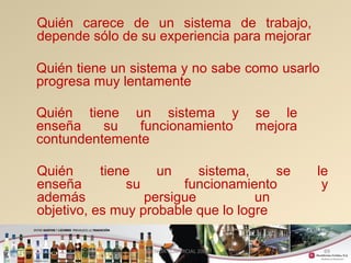 Quién carece de un sistema de trabajo, 
depende sólo de su experiencia para mejorar 
Quién tiene un sistema y no sabe como usarlo 
progresa muy lentamente 
Quién tiene un sistema y se le 
enseña su funcionamiento mejora 
contundentemente 
Quién tiene un sistema, se le 
enseña su funcionamiento y 
además persigue un 
objetivo, es muy probable que lo logre 
GERENCIA COMERCIAL 2008 69 
 