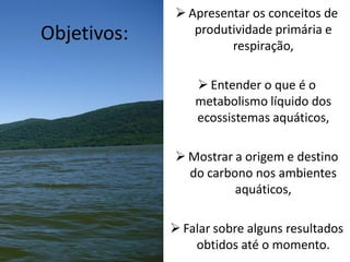  Apresentar os conceitos de
produtividade primária e
respiração,
 Entender o que é o
metabolismo líquido dos
ecossistemas aquáticos,
 Mostrar a origem e destino
do carbono nos ambientes
aquáticos,
 Falar sobre alguns resultados
obtidos até o momento.
Objetivos:
 