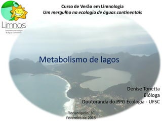 Metabolismo de lagos
Denise Tonetta
Bióloga
Doutoranda do PPG Ecologia - UFSC
Curso de Verão em Limnologia
Um mergulho na ecologia de águas continentais
Florianópolis, SC
Fevereiro de 2015
 