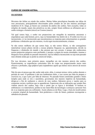 CURSO DE VIAGEM ASTRAL
OS SONHOS

Devemos dar ênfase ao estudo dos sonhos. Muitas linhas psicológicas baseadas nas idéias de
seus precursores, principalmente direcionados pelos estudos de um dos maiores psicólogos
modernos (C.G. Jung), já fazem uso constante da análise dos sonhos. Sem exceções, todas as
religiões do mundo, sejam elas primitivas ou não, sempre foram enfáticas ao afirmarem que o
sonho reintegra o homem (micro) ao Cosmos (macro).
Tal qual somos hoje, o sonho nos proporciona um mergulho às memórias ancestrais e
arquetípicas que cada homem, povo, raça ou humanidade traz dentro de si. O sonho nos leva ao
inconsciente, e é no inconsciente que encontraremos as respostas para solucionarmos os grandes
problemas e obstáculos que nós mesmos, via de regra inconscientemente, criamos.
Se não somos melhores do que somos hoje, se não somos felizes, se não conseguimos
materializar nossos planos devido a nossas próprias fraquezas ou, aparentemente, devido às
fraquezas e obstáculos do mundo e das pessoas que nos cercam, é porque não conhecemos
nossos potenciais psíquicos mais profundos; é porque a origem de nossas ansiedades, traumas e
bloqueios ficou perdida no passado imemorial, seja na infância inconsciente ou seja num passado
mais distante ainda que se perde na esteira do tempo...
Por isso devemos, num primeiro passo, mergulhar em nós mesmos através dos sonhos.
Posteriormente, as experiências conscientes fora do corpo nos proporcionarão meios mais
eficazes e profundos, algo palpável para expandirmos aquilo que demos inicio através de nossos
sonhos.
Não há uma só pessoa que não sonhe toda noite; aliás, é comum termos vários sonhos durante o
período de sono. O problema é não nos lembrarmos deles, e isso ocorre por falta de preparo e
exercício ou, o que é pior, por falta de interesse. No passado foram construídos grandes e belos
templos para onde os reis e sacerdotes, governantes dos maiores impérios da humanidade,
dirigia-se a fim de sonharem e, através de seus sonhos, liderarem povos e nações para as
conquistas sociais e políticas que os aguardavam. Esperavam eles as indicações que sempre lhes
vinham através dos sonhos, haja vista a ponte que os ligava à divindade. O homem se
embruteceu e se materializou, perdeu-se nas maravilhas da tecnologia e começou a procurar fora
de si as respostas para seu sofrimento. Assim afastou-se de Deus. Logo, é hora de recultivarmos
a semente original da humanidade. Sem perdermos a visão do futuro, podemos reconquistar a
sabedoria do passado.

10 – FUNDASAW

http://www.fundasaw.org.br

 