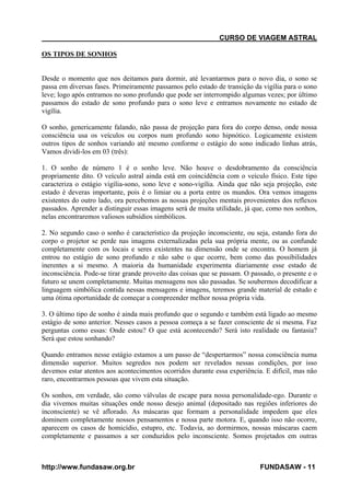 CURSO DE VIAGEM ASTRAL
OS TIPOS DE SONHOS

Desde o momento que nos deitamos para dormir, até levantarmos para o novo dia, o sono se
passa em diversas fases. Primeiramente passamos pelo estado de transição da vigília para o sono
leve; logo após entramos no sono profundo que pode ser interrompido algumas vezes; por último
passamos do estado de sono profundo para o sono leve e entramos novamente no estado de
vigília.
O sonho, genericamente falando, não passa de projeção para fora do corpo denso, onde nossa
consciência usa os veículos ou corpos num profundo sono hipnótico. Logicamente existem
outros tipos de sonhos variando até mesmo conforme o estágio do sono indicado linhas atrás,
Vamos dividi-los em 03 (três):
1. O sonho de número 1 é o sonho leve. Não houve o desdobramento da consciência
propriamente dito. O veículo astral ainda está em coincidência com o veículo físico. Este tipo
caracteriza o estágio vigília-sono, sono leve e sono-vigília. Ainda que não seja projeção, este
estado é deveras importante, pois é o limiar ou a porta entre os mundos. Ora vemos imagens
existentes do outro lado, ora percebemos as nossas projeções mentais provenientes dos reflexos
passados. Aprender a distinguir essas imagens será de muita utilidade, já que, como nos sonhos,
nelas encontraremos valiosos subsídios simbólicos.
2. No segundo caso o sonho é característico da projeção inconsciente, ou seja, estando fora do
corpo o projetor se perde nas imagens externalizadas pela sua própria mente, ou as confunde
completamente com os locais e seres existentes na dimensão onde se encontra. O homem já
entrou no estágio de sono profundo e não sabe o que ocorre, bem como das possibilidades
inerentes a si mesmo. A maioria da humanidade experimenta diariamente esse estado de
inconsciência. Pode-se tirar grande proveito das coisas que se passam. O passado, o presente e o
futuro se unem completamente. Muitas mensagens nos são passadas. Se soubermos decodificar a
linguagem simbólica contida nessas mensagens e imagens, teremos grande material de estudo e
uma ótima oportunidade de começar a compreender melhor nossa própria vida.
3. O último tipo de sonho é ainda mais profundo que o segundo e também está ligado ao mesmo
estágio de sono anterior. Nesses casos a pessoa começa a se fazer consciente de si mesma. Faz
perguntas como essas: Onde estou? O que está acontecendo? Será isto realidade ou fantasia?
Será que estou sonhando?
Quando entramos nesse estágio estamos a um passo de “despertarmos” nossa consciência numa
dimensão superior. Muitos segredos nos podem ser revelados nessas condições, por isso
devemos estar atentos aos acontecimentos ocorridos durante essa experiência. E difícil, mas não
raro, encontrarmos pessoas que vivem esta situação.
Os sonhos, em verdade, são como válvulas de escape para nossa personalidade-ego. Durante o
dia vivemos muitas situações onde nosso desejo animal (depositado nas regiões inferiores do
inconsciente) se vê aflorado. As máscaras que formam a personalidade impedem que eles
dominem completamente nossos pensamentos e nossa parte motora. E, quando isso não ocorre,
aparecem os casos de homicídio, estupro, etc. Todavia, ao dormirmos, nossas máscaras caem
completamente e passamos a ser conduzidos pelo inconsciente. Somos projetados em outras

http://www.fundasaw.org.br

FUNDASAW - 11

 