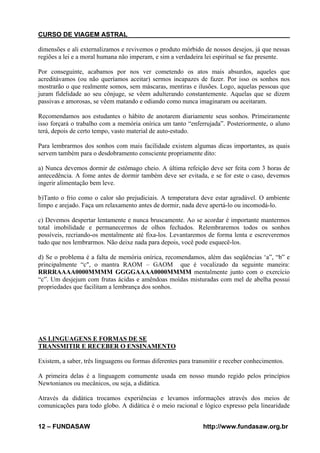 CURSO DE VIAGEM ASTRAL
dimensões e ali externalizamos e revivemos o produto mórbido de nossos desejos, já que nessas
regiões a lei e a moral humana não imperam, e sim a verdadeira lei espiritual se faz presente.
Por conseguinte, acabamos por nos ver cometendo os atos mais absurdos, aqueles que
acreditávamos (ou não queríamos aceitar) sermos incapazes de fazer. Por isso os sonhos nos
mostrarão o que realmente somos, sem máscaras, mentiras e ilusões. Logo, aquelas pessoas que
juram fidelidade ao seu cônjuge, se vêem adulterando constantemente. Aquelas que se dizem
passivas e amorosas, se vêem matando e odiando como nunca imaginaram ou aceitaram.
Recomendamos aos estudantes o hábito de anotarem diariamente seus sonhos. Primeiramente
isso forçará o trabalho com a memória onírica um tanto “enferrujada”. Posteriormente, o aluno
terá, depois de certo tempo, vasto material de auto-estudo.
Para lembrarmos dos sonhos com mais facilidade existem algumas dicas importantes, as quais
servem também para o desdobramento consciente propriamente dito:
a) Nunca devemos dormir de estômago cheio. A última refeição deve ser feita com 3 horas de
antecedência. A fome antes de dormir também deve ser evitada, e se for este o caso, devemos
ingerir alimentação bem leve.
b)Tanto o frio como o calor são prejudiciais. A temperatura deve estar agradável. O ambiente
limpo e arejado. Faça um relaxamento antes de dormir, nada deve apertá-lo ou incomodá-lo.
c) Devemos despertar lentamente e nunca bruscamente. Ao se acordar é importante mantermos
total imobilidade e permanecermos de olhos fechados. Relembraremos todos os sonhos
possíveis, recriando-os mentalmente até fixa-los. Levantaremos de forma lenta e escreveremos
tudo que nos lembrarmos. Não deixe nada para depois, você pode esquecê-los.
d) Se o problema é a falta de memória onírica, recomendamos, além das seqüências ‘a”, “b” e
principalmente “c", o mantra RAOM – GAOM que é vocalizado da seguinte maneira:
RRRRAAAA0000MMMM GGGGAAAA0000MMMM mentalmente junto com o exercício
“c”. Um desjejum com frutas ácidas e amêndoas moídas misturadas com mel de abelha possui
propriedades que facilitam a lembrança dos sonhos.

AS LINGUAGENS E FORMAS DE SE
TRANSMITIR E RECEBER O ENSINAMENTO
Existem, a saber, três linguagens ou formas diferentes para transmitir e receber conhecimentos.
A primeira delas é a linguagem comumente usada em nosso mundo regido pelos princípios
Newtonianos ou mecânicos, ou seja, a didática.
Através da didática trocamos experiências e levamos informações através dos meios de
comunicações para todo globo. A didática é o meio racional e lógico expresso pela linearidade
12 – FUNDASAW

http://www.fundasaw.org.br

 