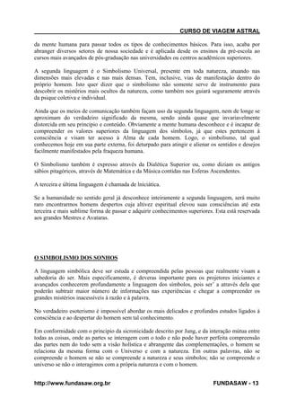 CURSO DE VIAGEM ASTRAL
da mente humana para passar todos os tipos de conhecimentos básicos. Para isso, acaba por
abranger diversos setores de nossa sociedade e é aplicada desde os ensinos da pré-escola ao
cursos mais avançados de pós-graduação nas universidades ou centros acadêmicos superiores.
A segunda linguagem é o Simbolismo Universal, presente em toda natureza, atuando nas
dimensões mais elevadas e nas mais densas. Tem, inclusive, vias de manifestação dentro do
próprio homem. Isto quer dizer que o simbolismo não somente serve de instrumento para
descobrir os mistérios mais ocultos da natureza, como também nos guiará seguramente através
da psique coletiva e individual.
Ainda que os meios de comunicação também façam uso da segunda linguagem, nem de longe se
aproximam do verdadeiro significado da mesma, sendo ainda quase que invariavelmente
distorcida em seu principio e conteúdo. Obviamente a mente humana desconhece e é incapaz de
compreender os valores superiores da linguagem dos símbolos, já que estes pertencem à
consciência e visam ter acesso á Alma de cada homem. Logo, o simbolismo, tal qual
conhecemos hoje em sua parte externa, foi deturpado para atingir e alienar os sentidos e desejos
facilmente manifestados pela fraqueza humana.
O Simbolismo também é expresso através da Dialética Superior ou, como diziam os antigos
sábios pitagóricos, através de Matemática e da Música contidas nas Esferas Ascendentes.
A terceira e última linguagem é chamada de lniciática.
Se a humanidade no sentido geral já desconhece inteiramente a segunda linguagem, será muito
raro encontrarmos homens despertos cuja altivez espiritual elevou suas consciências até esta
terceira e mais sublime forma de passar e adquirir conhecimentos superiores. Esta está reservada
aos grandes Mestres e Avataras.

O SIMBOLISMO DOS SONHOS
A linguagem simbólica deve ser estuda e compreendida pelas pessoas que realmente visam a
sabedoria do ser. Mais especificamente, é deveras importante para os projetores iniciantes e
avançados conhecerem profundamente a linguagem dos símbolos, pois ser’ a através dela que
poderão subtrair maior número de informações nas experiências e chegar a compreender os
grandes mistérios inacessíveis à razão e à palavra.
No verdadeiro esoterismo é impossível abordar os mais delicados e profundos estudos ligados à
consciência e ao despertar do homem sem tal conhecimento.
Em conformidade com o principio da sicronicidade descrito por Jung, e da interação mútua entre
todas as coisas, onde as partes se interagem com o todo e não pode haver perfeita compreensão
das partes nem do todo sem a visão holística e abrangente das complementações, o homem se
relaciona da mesma forma com o Universo e com a natureza. Em outras palavras, não se
compreende o homem se não se compreende a natureza e seus símbolos; não se compreende o
universo se não o interagimos com a própria natureza e com o homem.
http://www.fundasaw.org.br

FUNDASAW - 13

 