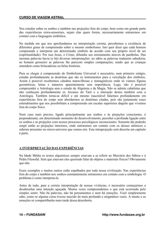 CURSO DE VIAGEM ASTRAL

Nos estudos sobre os sonhos e também nas projeções fora do corpo, bem como em grande parte
das experiências extra-sensoriais, sejam elas quais forem, necessariamente entraremos em
contato com a linguagem simbólica.
Na medida em que nos aprofundamos na interpretação correta, percebemos a existência de
diferentes graus de compreensão sobre o mesmo simbolismo. Isto quer dizer que cada homem
compreende e interpreta um determinado símbolo de acordo com seu próprio nível de ser
(espiritualidade). Por isso Jesus, o Cristo, difundiu seu ensinamento através de parábolas. Das
mesmas palavras havia (e há) diversas interpretações: ao sábio as palavras traduzem sabedoria;
ao homem grosseiro as palavras lhe parecem simples comparações; sendo que as crianças
entendem como brincadeiras ou belas histórias.
Para se chegar à compreensão do Simbolismo Universal é necessário, num primeiro estágio,
estudar profundamente as doutrinas que são os instrumentos para a veiculação dos símbolos.
Assim é possível recebermos cátedras maravilhosas e inimagináveis onde só víamos figuras
geométricas, letras e números aparentemente sem importância. Logo, não é possível
compreender a Astrologia sem o estudo da Alquimia e da Magia. Não se admite cabalistas que
não conheçam profundamente os Arcanos do Tarô e a interação destes também com a
Astrologia. Também torna-se difícil e até mesmo inaceitável falarmos profundamente em
experiências fora do corpo sem abordarmos as doutrinas citadas, pois são justamente esses
entendimentos que nos possibilitam a compreensão em escalas superiores daquilo que vivemos
fora do corpo físico.
Num caso mais preciso, ligado principalmente aos sonhos e às projeções conscientes, é
preponderante, em determinado momento do desenvolvimento, perceber a profunda ligação entre
os sonhos e as projeções com nossos processos psicológicos inconscientes. Somente dai poderão
surgir então as projeções interiores, onde entraremos em contato com os deuses atômicos e
siderais presentes no micro-universo que somos nós. Esta intraprojeção será descrita em capitulo
à parte.

A INTERPRETAÇÃO DAS EXPERIÊNCIAS
Na Idade Média os textos alquímicos sempre estavam a se referir ao Mercúrio dos Sábios e á
Pedra Filosofal. Será que estavam eles querendo falar de objetos e materiais físicos? Obviamente
que não.
Esses exemplos e muitos outros estão espalhados por toda nossa civilização. Nas experiências
fora do corpo e também nos sonhos constantemente entraremos em contato com a simbologia. O
problema é como interpreta-la
Antes de tudo, para a correta interpretação de nossas vivências, é necessário começarmos a
desabrochar uma intuição aguçada. Muitas vezes compreendemos o que está ocorrendo pelo
simples sentir. Não há palavras, não há pensamentos e nem há emoções. Você simplesmente
sabe, como se alguma coisa tivesse nascido do mais profundo e enigmático vazio. A mente e as
emoções só compartilharão mais tarde dessa descoberta.

14 – FUNDASAW

http://www.fundasaw.org.br

 