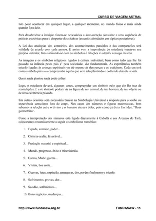 CURSO DE VIAGEM ASTRAL
Isto pode acontecer em qualquer lugar, a qualquer momento, no mundo físico e mais ainda
quando fora dele.
Para desabrochar a intuição fazem-se necessários a auto-atenção constante e uma seqüência de
práticas esotéricas para o despertar dos chakras (assuntos abordados em tópicos posteriores).
A Lei das analogias dos contrários, dos acontecimentos paralelos e das comparações terá
validade de acordo com cada pessoa. E assim vem a importância do estudante tornar-se seu
próprio instrutor, familiarizando-se com os símbolos e relações existentes consigo mesmo.
As imagens e os símbolos religiosos ligados à cultura individual, bem como tudo que lhe foi
passado na infância pelos pais e’ pela sociedade, são fundamentais. As experiências também
estarão ligadas às crenças espirituais ou até mesmo às descrenças e ao ceticismo. Cada um terá
como símbolo para sua compreensão aquilo que vem não plantando e colhendo durante a vida.
Quem nada plantou nada pode colher.
Logo, o estudante deverá, algumas vezes, compreender um símbolo pelo que ele lhe traz de
recordações. E este símbolo poderá vir na figura de um animal, de um homem, de um objeto ou
de uma ocorrência passada.
Em outras ocasiões será necessário buscar na Simbologia Universal a resposta para o sonho ou
experiência consciente fora do corpo. Nos casos dos números e figuras matemáticas, bem
sabemos a relação entre o divino e o humano através deles, pois como já dizia Euclides, “Deus
geometriza”.
Como a interpretação dos números está ligada diretamente à Caballa e aos Arcanos do Tarô,
colocaremos resumidamente a seguir o simbolismo numérico:
1. Espada, vontade, poder...
2. Ciência oculta; favorável...
3. Produção material e espiritual...
4. Mando, progresso, êxito e misericórdia.
5. Carma, Marte, guerra...
6. Vitória, boa sorte...
7. Guerras, lutas, expiação, amarguras, dor, porém finalmente o triunfo.
8. Sofrimentos, provas, dor...
9. Solidão, sofrimentos...
10. Bons negócios, mudanças...

http://www.fundasaw.org.br

FUNDASAW - 15

 