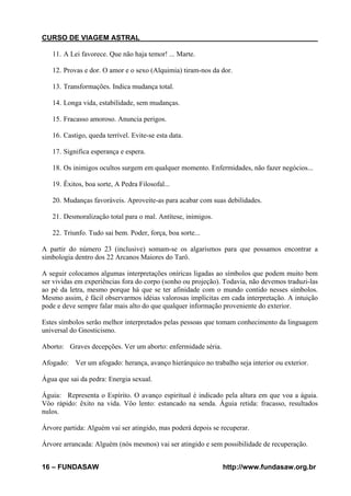 CURSO DE VIAGEM ASTRAL
11. A Lei favorece. Que não haja temor! ... Marte.
12. Provas e dor. O amor e o sexo (Alquimia) tiram-nos da dor.
13. Transformações. Indica mudança total.
14. Longa vida, estabilidade, sem mudanças.
15. Fracasso amoroso. Anuncia perigos.
16. Castigo, queda terrível. Evite-se esta data.
17. Significa esperança e espera.
18. Os inimigos ocultos surgem em qualquer momento. Enfermidades, não fazer negócios...
19. Êxitos, boa sorte, A Pedra Filosofal...
20. Mudanças favoráveis. Aproveite-as para acabar com suas debilidades.
21. Desmoralização total para o mal. Antítese, inimigos.
22. Triunfo. Tudo sai bem. Poder, força, boa sorte...
A partir do número 23 (inclusive) somam-se os algarismos para que possamos encontrar a
simbologia dentro dos 22 Arcanos Maiores do Tarô.
A seguir colocamos algumas interpretações oníricas ligadas ao símbolos que podem muito bem
ser vividas em experiências fora do corpo (sonho ou projeção). Todavia, não devemos traduzi-las
ao pé da letra, mesmo porque há que se ter afinidade com o mundo contido nesses símbolos.
Mesmo assim, é fácil observarmos idéias valorosas implícitas em cada interpretação. A intuição
pode e deve sempre falar mais alto do que qualquer informação proveniente do exterior.
Estes símbolos serão melhor interpretados pelas pessoas que tomam conhecimento da linguagem
universal do Gnosticismo.
Aborto: Graves decepções. Ver um aborto: enfermidade séria.
Afogado: Ver um afogado: herança, avanço hierárquico no trabalho seja interior ou exterior.
Água que sai da pedra: Energia sexual.
Águia: Representa o Espírito. O avanço espiritual é indicado pela altura em que voa a águia.
Vôo rápido: êxito na vida. Vôo lento: estancado na senda. Águia retida: fracasso, resultados
nulos.
Árvore partida: Alguém vai ser atingido, mas poderá depois se recuperar.
Árvore arrancada: Alguém (nós mesmos) vai ser atingido e sem possibilidade de recuperação.
16 – FUNDASAW

http://www.fundasaw.org.br

 