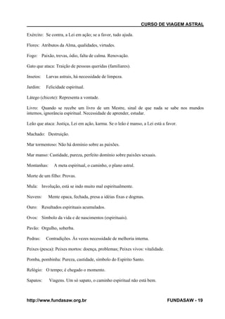 CURSO DE VIAGEM ASTRAL
Exército: Se contra, a Lei em ação; se a favor, tudo ajuda.
Flores: Atributos da Alma, qualidades, virtudes.
Fogo: Paixão, trevas, ódio, falta de calma. Renovação.
Gato que ataca: Traição de pessoas queridas (familiares).
Insetos:

Larvas astrais, há necessidade de limpeza.

Jardim:

Felicidade espiritual.

Látego (chicote): Representa a vontade.
Livro: Quando se recebe um livro de um Mestre, sinal de que nada se sabe nos mundos
internos, ignorância espiritual. Necessidade de aprender, estudar.
Leão que ataca: Justiça, Lei em ação, karma. Se o leão é manso, a Lei está a favor.
Machado: Destruição.
Mar tormentoso: Não há domínio sobre as paixões.
Mar manso: Castidade, pureza, perfeito domínio sobre paixões sexuais.
Montanhas:

A meta espiritual, o caminho, o plano astral.

Morte de um filho: Provas.
Mula: Involução, está se indo muito mal espiritualmente.
Nuvens:

Mente opaca, fechada, presa a idéias fixas e dogmas.

Ouro: Resultados espirituais acumulados.
Ovos: Símbolo da vida e de nascimentos (espirituais).
Pavão: Orgulho, soberba.
Pedras:

Contradições. Às vezes necessidade de melhoria interna.

Peixes (pesca): Peixes mortos: doença, problemas; Peixes vivos: vitalidade.
Pomba, pombinha: Pureza, castidade, símbolo do Espírito Santo.
Relógio: O tempo; é chegado o momento.
Sapatos:

Viagens. Um só sapato, o caminho espiritual não está bem.

http://www.fundasaw.org.br

FUNDASAW - 19

 