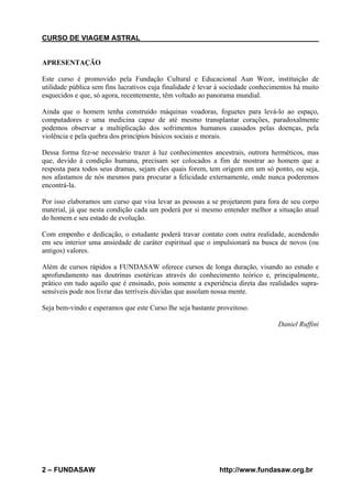 CURSO DE VIAGEM ASTRAL

APRESENTAÇÃO
Este curso é promovido pela Fundação Cultural e Educacional Aun Weor, instituição de
utilidade pública sem fins lucrativos cuja finalidade é levar à sociedade conhecimentos há muito
esquecidos e que, só agora, recentemente, têm voltado ao panorama mundial.
Ainda que o homem tenha construído máquinas voadoras, foguetes para levá-lo ao espaço,
computadores e uma medicina capaz de até mesmo transplantar corações, paradoxalmente
podemos observar a multiplicação dos sofrimentos humanos causados pelas doenças, pela
violência e pela quebra dos princípios básicos sociais e morais.
Dessa forma fez-se necessário trazer à luz conhecimentos ancestrais, outrora herméticos, mas
que, devido à condição humana, precisam ser colocados a fim de mostrar ao homem que a
resposta para todos seus dramas, sejam eles quais forem, tem origem em um só ponto, ou seja,
nos afastamos de nós mesmos para procurar a felicidade externamente, onde nunca poderemos
encontrá-la.
Por isso elaboramos um curso que visa levar as pessoas a se projetarem para fora de seu corpo
material, já que nesta condição cada um poderá por si mesmo entender melhor a situação atual
do homem e seu estado de evolução.
Com empenho e dedicação, o estudante poderá travar contato com outra realidade, acendendo
em seu interior uma ansiedade de caráter espiritual que o impulsionará na busca de novos (ou
antigos) valores.
Além de cursos rápidos a FUNDASAW oferece cursos de longa duração, visando ao estudo e
aprofundamento nas doutrinas esotéricas através do conhecimento teórico e, principalmente,
prático em tudo aquilo que é ensinado, pois somente a experiência direta das realidades suprasensíveis pode nos livrar das terríveis dúvidas que assolam nossa mente.
Seja bem-vindo e esperamos que este Curso lhe seja bastante proveitoso.
Daniel Ruffini

2 – FUNDASAW

http://www.fundasaw.org.br

 