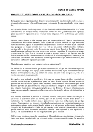 CURSO DE VIAGEM ASTRAL
POR QUE NÃO TEMOS CONSCIENCIA DESPERTA DURANTE O SONO?

Por que não temos experiências fora do corpo conscientemente? Existem muitos motivos, mas os
principais nós podemos relacioná-los para que você, dentro de seu aprendizado, possa superálos:
a) O primeiro deles e o mais importante é o fato de sermos extremamente mecânicos. Não temos
consciência de nós mesmos durante o transcorrer normal dos dias. Quando acordamos ligamos o
piloto automático” e passamos a nos conduzir como máquinas, robôs na forma de agir, sentir e
pensar.
Quantas vezes durante o dia paramos para nos auto-recordarmos? Somos completamente
condicionados pelos fatores externos, e isso ocorre em todos os sentidos, ou seja, não somos
nunca nós mesmos, apesar de acreditarmos sinceramente no contrário. Podemos dizer, sem errar,
algo que pode nos parecer absurdo, mas você verá que analisando cuidadosamente é realmente
verdade: não só dormimos á noite, dormimos da mesma forma durante o dia. Não colocamos
atenção em quase nada que fazemos; nossa mente perdeu a capacidade de concentrar-se; nossos
pensamentos são dispersivos e pulam de segundo a segundo mudando seu foco de atenção;
nossas emoções oscilam constantemente de acordo com as atitudes das pessoas e da situação em
que estamos. Poderíamos citar dezenas de exemplos para ilustrar o que estamos afirmando, mas
acreditamos ser bastante o já acima colocado.
Muito bem, mas o que tem a ver isso com projeção inconsciente?!
Os sonhos são os reflexos daquilo que acontece durante o dia, só que nas dimensões superiores
não há limite de tempo e de espaço, como veremos mais adiante, e por isso mesmo tudo que
fizemos no transcorrer do dia, seja ontem, na semana passada ou no ano passado, volta a se
repetir como antes, mecanicamente.
Há, porém, uma profunda e significativa diferença: no mundo físico, devido à densidade da
matéria, nossas emoções e pensamentos giram em torno de nós mesmos. Ficamos abstraídos,
perdidos em nossas ilusões, agindo, como dissemos, como autômatos condicionados pelo meio.
Estamos perdidos em pensamentos ou ocupados com nossas emoções e, num instante, acontece
algo (alguém chama nosso nome, por exemplo) e nos tira de nossos devaneios e fantasias para,
daqui a alguns segundos ou minutos, voltarmos a outras elucubrações até que a história volte a se
repetir.
Nos mundos superiores o processo é diferente: quando começamos nossas elucubrações e
devaneios, a substância astral ou mental, por ser de extrema sutileza, toma forma e se
materializa. Na verdade cristaliza nossos pensamentos e emoções, independente de que tipo
sejam, e ficamos presos nas imagens externalizadas, gerando, por sua vez, outras imagens sobre
as anteriores, criando assim uma verdadeira bola de neve que somente acaba quando acordamos.
Ninguém nos tirará das ilusões criadas por nós mesmos, como ocorre no plano físico. Ficaremos
presos dentro de nosso mecanismo emocional e mental. Não viveremos o real, aquilo que lá
existe, e sim a ilusão formada por nós ou por entidades que lá habitam.
b) O segundo grande problema é a capacidade de fabricação de energia psíquica e a conservação
da mesma. A energia psíquica é a que nos mantém despertos nas outras dimensões, é o somatório
http://www.fundasaw.org.br

FUNDASAW - 21

 