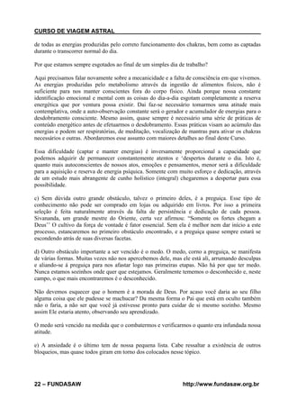 CURSO DE VIAGEM ASTRAL
de todas as energias produzidas pelo correto funcionamento dos chakras, bem como as captadas
durante o transcorrer normal do dia.
Por que estamos sempre esgotados ao final de um simples dia de trabalho?
Aqui precisamos falar novamente sobre a mecanicidade e a falta de consciência em que vivemos.
As energias produzidas pelo metabolismo através da ingestão de alimentos físicos, não é
suficiente para nos manter conscientes fora do corpo físico. Ainda porque nossa constante
identificação emocional e mental com as coisas do dia-a-dia esgotam completamente a reserva
energética que por ventura possa existir. Dai faz-se necessário tomarmos uma atitude mais
contemplativa, onde a auto-observação constante será o gerador e acumulador de energias para o
desdobramento consciente. Mesmo assim, quase sempre é necessário uma série de práticas de
conteúdo energético antes de efetuarmos o desdobramento. Essas práticas visam ao acúmulo das
energias e podem ser respiratórias, de meditação, vocalização de mantras para ativar os chakras
necessários e outras. Abordaremos esse assunto com maiores detalhes ao final deste Curso.
Essa dificuldade (captar e manter energias) é inversamente proporcional a capacidade que
podemos adquirir de permanecer constantemente atentos e ‘despertos durante o dia. Isto é,
quanto mais autoconscientes de nossos atos, emoções e pensamentos, menor será a dificuldade
para a aquisição e reserva de energia psíquica. Somente com muito esforço e dedicação, através
de um estudo mais abrangente de cunho holístico (integral) chegaremos a despertar para essa
possibilidade.
c) Sem dúvida outro grande obstáculo, talvez o primeiro deles, é a preguiça. Esse tipo de
conhecimento não pode ser comprado em lojas ou adquirido em livros. Por isso a primeira
seleção é feita naturalmente através da falta de persistência e dedicação de cada pessoa.
Sivananda, um grande mestre do Oriente, certa vez afirmou: “Somente os fortes chegam a
Deus’’ O cultivo da força de vontade é fator essencial. Sem ela é melhor nem dar início a este
processo, estancaremos no primeiro obstáculo encontrado, e a preguiça quase sempre estará se
escondendo atrás de suas diversas facetas.
d) Outro obstáculo importante a ser vencido é o medo. O medo, corno a preguiça, se manifesta
de várias formas. Muitas vezes não nos apercebemos dele, mas ele está ali, arrumando desculpas
e aliando-se á preguiça para nos afastar logo nas primeiras etapas. Não há por que ter medo.
Nunca estamos sozinhos onde quer que estejamos. Geralmente tememos o desconhecido e, neste
campo, o que mais encontraremos é o desconhecido.
Não devemos esquecer que o homem é a morada de Deus. Por acaso você daria ao seu filho
alguma coisa que ele pudesse se machucar? Da mesma forma o Pai que está em oculto também
não o faria, a não ser que você já estivesse pronto para cuidar de si mesmo sozinho. Mesmo
assim Ele estaria atento, observando seu aprendizado.
O medo será vencido na medida que o combatermos e verificarmos o quanto era infundada nossa
atitude.
e) A ansiedade é o último tem de nossa pequena lista. Cabe ressaltar a existência de outros
bloqueios, mas quase todos giram em torno dos colocados nesse tópico.

22 – FUNDASAW

http://www.fundasaw.org.br

 