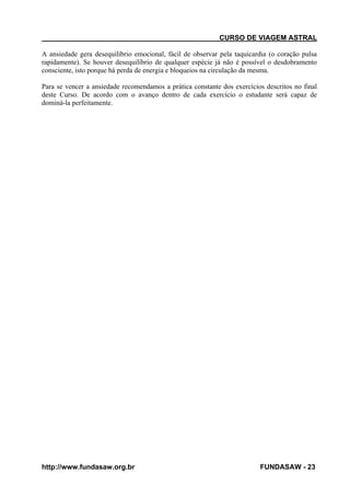 CURSO DE VIAGEM ASTRAL
A ansiedade gera desequilíbrio emocional, fácil de observar pela taquicardia (o coração pulsa
rapidamente). Se houver desequilíbrio de qualquer espécie já não é possível o desdobramento
consciente, isto porque há perda de energia e bloqueios na circulação da mesma.
Para se vencer a ansiedade recomendamos a prática constante dos exercícios descritos no final
deste Curso. De acordo com o avanço dentro de cada exercício o estudante será capaz de
dominá-la perfeitamente.

http://www.fundasaw.org.br

FUNDASAW - 23

 
