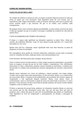 CURSO DE VIAGEM ASTRAL
O QUE HÁ DO OUTRO LADO?

Na verdade são infinitas as formas de vida e os lugares existentes Impossível descrever tudo que
existe ou aquilo que você encontrará. Tudo dependerá muito de você mesmo, pois as
experiências estão sempre relacionadas a cada ser humano. Queremos dizer que as pessoas têm
acesso somente aquilo a que merecem. Há que se ter crédito, caso contrário, nada
conseguiremos.
De qualquer forma vamos enumerar algumas possibilidades, as mais comuns, possíveis de serem
vividas por qualquer um que se aventure a investigar a realidade da existência de vida além da
matéria física.
CAEM AS BARREIRAS DO TEMPO E DO ESPAÇO
O tempo e o espaço nada significam nas dimensões superiores ao plano físico. Ainda que
existam, são totalmente diferentes. Logo, 01 (um) minuto lá pode equivaler a O 1 (uma) hora
neste plano ou vice-versa.
Quanto mais sutil for a dimensão, menor significado terão essas duas barreiras, ao ponto de
chegarmos ao limiar da eternidade.
Em conseqüência dessa quebra de conceitos tradicionais, poderemos acessar tanto ao passado
como ter vislumbres do futuro, ainda que muitas vezes nem percebamos isso.
Como dissemos, não basta querer para conseguir, há que merecer.
Como é comum ocorrer em toda natureza, os fatos sempre acontecem naturalmente, sem grandes
festas ou exageros, tal qual um por do sol, belo! simples e resplendoroso. Nós, infelizmente,
distorcermos os fatos c fantasiamos situações comuns tornando-as inexistentes, e acabamos por
não perceber as verdades mais profundas por estarmos impregnados de conceitos e preconceitos
irreais.
Quando menos esperamos nos vemos em ambientes e épocas passadas, com roupas antigas,
vivendo cenas as quais nunca antes presenciamos. Se não estivermos atentos, ou se mantivermos
em nossa mente idéias e conceitos já pré-estabelecidos, provavelmente não seremos capazes de
compreender o real significado daquele momento. Muitas vezes apenas vemos os
acontecimentos, como se estivéssemos à janela de nossa casa observando as pessoas e os carros
passarem. Como dissemos, devido à nossa falta de atenção, podemos até mesmo receber cátedras
completas e nem nos darmos conta.
O futuro se apresenta de mesma forma: podemos ver claramente situações futuras ou conversar
com pessoas que nos dão informações acerca dele, mas isso não quer dizer que tudo irá
acontecer, pois o futuro não passa de uma série de possibilidades que podem ser modificadas.
Tudo dependerá do nível de compreensão e, principalmente, da intuição e percepção do
estudante.

24 – FUNDASAW

http://www.fundasaw.org.br

 