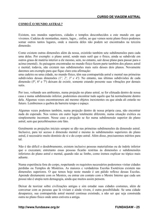 CURSO DE VIAGEM ASTRAL
COMO É O MUNDO ASTRAL?

Existem, nos mundos superiores, cidades e templos desconhecidos a este mundo em que
vivemos. Cadeias de montanhas, mares, lagos... enfim, ao que vemos neste plano físico podemos
somar outros tantos lugares, onde a maioria deles não podem ser encontrados na terceira
dimensão.
Como existem outras dimensões além da nossa, existirão também sete subdimensões para cada
uma delas. Por exemplo: o plano astral, sendo mais sutil que o físico, ainda se subdivide em
outros graus de matéria interior a ele mesmo, sem, no entanto, sair desse plano para passar para o
acima (mental). As paisagens encontradas no mundo físico fazem parte também dos planos astral
e mental; todavia, não existem nas subdimensões mais sutis desses dois planos. Novamente
daremos um exemplo para que fique claro esta afirmação:
uma cadeira ou uma cidade, no mundo físico, têm sua contrapartida astral e mental nas primeiras
subdivisões dessas dimensões (1º, 2º, 3º e 4º). No entanto, nas últimas subdivisões de cada
dimensão (5º, 6º e 7º) deixam de existir, somente estando presente suas vibrações por demais
sutis.
Por isso, voltando aos ambientes, numa projeção no plano astral, se for efetuada dentro de nossa
casa e numa subdimensão inferior, poderemos encontrar tudo aquilo que há normalmente dentro
dela. Algumas vezes encontraremos até mesmo objetos inexistentes ou que ainda ali estarão no
futuro. Lembremos a quebra da barreira tempo e espaço.
Algumas vezes podemos também, numa projeção dentro de nossa própria casa, não encontrar
nada do esperado. Nos vemos em outro lugar totalmente diferente, numa situação exótica ou
simplesmente incomum. Nesse caso a projeção se fez numa subdimensào superior do plano
astral, sem que percebêssemos este fato.
Geralmente as projeções iniciais sempre se dão nas primeiras subdimensões da dimensão astral.
Inclusive, para ter acesso à dimensão mental e mesmo às subdimensões superiores do plano
astral, é necessário muito domínio de si e do corpo astral. Além disso, precisaremos méritos para
tal.
Não é tão difícil o desdobramento, existem inclusive pessoas materialistas ou de índole inferior
que o executam; entretanto essas pessoas ficarão restritas às dimensões e subdimensões
inferiores do plano astral e mental, quando não ac limbo, como iremos explicar no tópico mais
adiante.
Numa experiência fora do corpo, respeitando os requisitos necessários poderemos visitar cidades
perdidas ou Templos de Mistérios. As maiores c verdadeiras Escolas Esotéricas existem nas
dimensões superiores. O que temos hoje neste mundo é um pálido reflexo dessas Escolas.
Aprende diretamente com os Mestres, ou entrar em contato com o Mestre Interno que cada um
possui não é utopia nem demagogia, ainda que muitos assim pensem.
Deixar de teorizar sobre civilizações antigas e sim estudar suas cidades costumes, além de
conversar com as pessoas que lá viviam e ainda vivem, é outra possibilidade. Se uma cidade
desaparece, sua contrapartida astral mental continua existindo, a não ser que seja construída
outra no plano físico onde antes estivera a antiga.
http://www.fundasaw.org.br

FUNDASAW - 25

 
