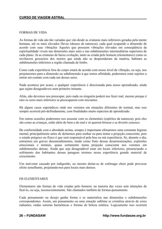 CURSO DE VIAGEM ASTRAL

FORMAS DE VIDA
As formas de vida são tão variadas que vão desde as criaturas mais inferiores geradas pela mente
humana, até os mais elevados Devas (deuses da natureza), cada qual ocupando a dimensão de
acordo com suas vibrações Aqueles que possuem vibrações elevadas em conseqüência da
espiritualidade vivem nas dimensões mais sutis e nas subdimensões intermediárias superiores de
cada plano. Já as criaturas de baixa evolução, tanto as criada pelo homem (elementares) como os
invólucros grosseiros dos mortos que ainda não se desprenderam da matéria, habitam as
subdimensões inferiores a região chamada de limbo.
Como cada experiência fora do corpo estará de acordo com nosso nível de vibração, ou seja, nos
projetaremos para a dimensão ou subdimensão à que temos afinidade, poderemos estar sujeitos a
entrar em contato com cada um desses seres.
Nada acontece por acaso, e qualquer experiência é direcionada para nosso aprendizado, ainda
que sejam desagradáveis num primeiro instante.
Aliás, não devemos nos preocupar, pois nada ou ninguém poderá nos fazer mal, mesmo porque é
raro os seres mais inferiores se preocuparem com iniciantes.
Há alguns casos esporádicos onde nos veremos em situações diferentes do normal, mas isso
sempre ocorrerá pré-definidamente, com finalidades muito especiais de aprendizado.
Em outras ocasiões poderemos nos assustar com os elementais (espíritos da natureza), pois eles
são como as crianças, estão além do bem e do mal e só querem brincar e se divertir conosco.
De conformidade com o abordado acima, sempre é importante efetuarmos uma constante higiene
mental, principalmente antes de deitarmos para sonhar ou para tentar a projeção consciente, pois
o estado psíquico ou físico é que será responsável pela boa ou má experiência. Se, durante o dia,
entrarmos em graves desentendimentos, tendo como fruto dessas desarmonizações, explosões
emocionais e mentais, quase certamente numa projeção consciente nos veremos em
subdimensões densas. Ainda que seja desagradável estar em locais inferiores, presenciando o
sofrimento dos habitantes dessas paragens teremos nessa experiência grande material de
crescimento.
Um mal-estar causado por indigestão, ou mesmo deitar-se de estômago cheio pode provocar
efeito semelhante, projetando-nos para locais mais densos.

OS ELEMENTARES
Elementares são formas de vida criadas pelo homem; na maioria das vezes sem intenções de
fazê-lo, ou seja, inconscientemente. São chamados também de formas-pensamento.
Cada pensamento ou desejo ganha forma e se materializa nas dimensões e subdimensões
correspondentes. Assim, um pensamento ou uma emoção sublime se cristaliza através de cores
radiantes, ondas sonoras harmônicas e formas de beleza estética. Logicamente isso ocorrerá
26 – FUNDASAW

http://www.fundasaw.org.br

 