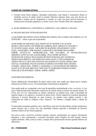 CURSO DE VIAGEM ASTRAL
5. Existem certas frases mágicas, chamadas conjurações, cuja função é exatamente afastar as
entidades nocivas do plano astral ou mental. Daremos algumas delas, mas elas devem ser
decoradas e usadas com fé, imaginação e vontade, se é que você quer fazê-las funcionar. A
oração possui um poder gigantesco e, muitas vezes, tem o mesmo efeito das conjurações.

a) KLIM, KRISHNAYA, GOVINDAYA, GOPIJANA, VALLABHAYA, SWAHA
b) HELION MELION TETRAGRAMATON
o) EM NOME DO CRISTO, PELO PODER DO CRISTO, PELA FORÇA DO CRISTO, EU TE
CONJURO ... (dizer o que está conjurando)
d) EM NOME DE MICHAEL QUE JEHOVAH TE MANDE E TE AFASTE
DAQUI, CHAVAJOTH. EM NOME DE GABRIEL QCIE ADONAI TE MANDE E
TE AFASTE DAQUI, BAEL. EM NOME DE RAPHAEL DESAPARECE ANTE
ELIEL, SANGABIEL. POR SAMAEL SABAOTH E EM NOME DO ELOHIM
GIBOR, AFASTA-TE, ANDRAMELECK. POR ZACARIEL ET SECHELMELECH,
OBEDECE ANTE ELVAH, SANAGABRIL. PELO NOME DIVINO E
HUMANO DE SADAI E PELO SIGNO DO PENTAGRAMA QUE TENHO NA
MINHA MAO DIREITA, EM NOME DO ANJO ANAEL E PELO PODER DE
ADÃO E DE EVA, QUE SÃO JOTCHAVAH, RETIRA-TE LILITH; DEIXA-NOS
EM PAZ, NAHEMAH. PELOS SANTOS ELOHIM E EM NOME DOS CIËNIOS
CASHIEL, SEHALTIEL, APHIEL E ZARAHIEL, E AO MANDATO DE ORIFIEL,
AFASTA-TE DE NÓS MOLOCH. NÓS NÃO TE DAREMOS NOSSOS FILHOS
PARA QUE OS DEVORES. AMÉM. AMÉM. AMÉM.

O MUNDO DOS MORTOS
Numa subdimensão intermediária do plano astral existe uma região que alguns povos antigos
chamavam de limbo ou orco. Na terminologia cristã chama-se purgatório.
Esta região pode ser comparada a um cone de penumbra intermediando a luz e as trevas. A Luz
aqui é representada pelas dimensões superiores do mundo astral ou mesmo do mundo mental. As
trevas, por sua vez, representam as regiões submersas ao planeta terra, onde a densidade da
matéria chega a ser superior a existente no plano físico. Parece impossível conceber dimensões
inferiores à terceira dimensão na qual vivemos, no entanto essas regiões existem e são
conhecidas em todas as religiões como ‘infernos”. No Oriente a religião hindu a chama de
avitchi.
É interessante traçarmos paralelo com a astrofísica, pois esta tem descoberto estrelas minúsculas,
muito menores que o nosso sol, cuja densidade atômica equivale a densidade de diversos
sistemas solares ou até mesmo galáxias.
Isto prova como é possível existirem mundos imensos comprimidos em espaços fisicamente
pequenos, o que corresponde a constante descrição, pelas religiões de todo mundo, dessas
regiões abismais. Aliás, como já vimos, o espaço físico praticamente inexiste quando falamos em
dimensões.
28 – FUNDASAW

http://www.fundasaw.org.br

 