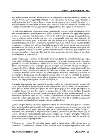CURSO DE VIAGEM ASTRAL

Não podemos deixar de citar a profunda relação existente entre os mundos externos e internos ao
homem. Assim descreve a grande Lei Oculta: “como é em cima é em baixo, e o que está dentro é
igual ao que está fora”, logo, o homem possui em si mesmo a parte abismal da natureza, e
podemos encontrá-la nas regiões infraconscientes da mente. Lembremos como as vibrações afins
se atraem mutuamente. Por isso, aqui abrimos pequena lacuna para alguns questionamentos:
De onde mais poderia vir tamanha crueldade quando vimos os crimes mais infames provocados
pelo homem? De onde poderia ter saído a música inferna e as pinturas que representam figuras
grotescas e totalmente sem harmonia e estética? Se refletirmos um pouco compreenderemos
como a natureza anima e infraconsciente tem se apoderado quase que completamente da
humanidade no sentido geral. A inversão total dos valores mais sagrados e tradicionais da
humanidade deixaram a mercê os instintos. Em outras palavras, o homen perdeu o controle sobre
si mesmo, as portas de seus infernos foram abertas Assim, mais do que nunca, este curso insiste
na necessidade de mudança radical em cada individuo. Recuperar os valores arquetipicos faz
parte de grande aventura do homem quando pretende vencer as barreiras que o separam dos
universos paralelos. É ilusão acreditar que, tal como estamos podemos ter acesso à sabedoria
sagrada contida nesses mundos.
Dando continuidade ao exposto nos parágrafos anteriores, dentro das experiências fora do corpo,
essas regiões inferiores somente podem sei acessadas pelo projetor em casos muito especiais,
quando ele necessite aprender e é conduzido por seres inteligentes através de seus umbrais
Temos na literatura de todos os tempos grandes exemplos que o mundo até hoje não chegou a
compreender. Obras julgadas infantilmente como ficção pelos cépticos e materialistas: A Divina
Comédia de Dante; os relatos da descida de Orfeu aos infernos; da mesma forma Hermes e
(Ullisses tiveram que descer á morada de Plutão (regente do mundo subterrâneo); Hércules ac
executar parte de seus doze trabalhos (principalmente a luta com Cérbero Guardião dos infernos
na mitologia) e, enfim, tantos outros relatos antiqüíssimos e até mais recentes espalhados pelo
mundo com roupagem religiosas, míticas, mitológicas, etc.
Já a região intermediária, aqui chamada de cone de sombra, é o limite para projetor comum. Ali
ele se deparará com os invólucros dos mortos, como aqueles que morreram e ainda não sabem.
Essas pessoas mortas ainda estão presas ao mundo pelo apego e pelo desejo de perpetuar as
sensações físicas pela dor dos parentes e amigos que em vida choram, também desejando
presença constante do morto neste mundo novamente; pelas sessões mediúnicas que levam ao
morto tudo aquilo que tinha em vida, cedendo corpo humanos através de médiuns ou abrindo
canais de comunicação com eles. Por essas e outras razões tais desencarnados permanecem
perambulando a solta pelo limbo, atraídos e presos ao plano físico.
Quando nos projetarmos certamente poderemos entrar em contato com essas pessoas. Veremos
que o corpo astral do desencarnado, sede do desejo inconsciente após a morte, vaga como um
sonâmbulo pelo mundo astral, repetindo todas as atividades feitas durante a vida. Permanece
revivendo seus sofrimentos e ampliando suas angústias, ansiando os prazeres antigos que os
sentidos ofereciam e externalizando, como num pesadelo, suas cobiças e ambições. Poderemos
tentar ajudar essas pessoas, mas pouco conseguiremos fazer, pois somente elas terão que se livrar
dos fantasmas gerados pelo passado.
Poderemos ser vitimas de obsessões nessas regiões, assim como pode ocorrer com os
elementares. Essas criaturas precisam de luz, de vida e amor. Uma pessoa projetada, ainda mais
http://www.fundasaw.org.br

FUNDASAW - 29

 