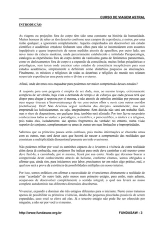 CURSO DE VIAGEM ASTRAL
INTRODUÇÃO

As viagens ou projeções fora do corpo têm sido uma constante na história da humanidade.
Muitos homens de saber as têm descrito conforme seus campos de experiência, e outros, por uma
razão qualquer, a ignoraram completamente. Aqueles empenhados em desenvolver um estudo
científico e acadêmico ortodoxo fecharam seus olhos para não se incomodarem com assuntos
impalpáveis e quase impossíveis de serem medidos através de aparelhos; por outro lado, um
novo ramo da ciência moderna, ainda precariamente estabelecido e intitulado Parapsicologia,
catalogou as experiências fora do corpo dentro da vastíssima gama de fenômenos paranormais,
como os deslocamentos fora do corpo e a expansão da consciência; muitas linhas psiquiátricas e
psicológicas, sem terem onde encaixar estes estados de consciência inexplicáveis para seus
estudos acadêmicos, simplesmente a definiram como distúrbios psíquicos ou alucinações.
Finalmente, os místicos e religiosos de todas as doutrinas e religiões do mundo nos relatam
serem tais experiências uma ponte entre o divino e o eterno.
Afinal, onde devemos nos enquadrar para podermos ter maior compreensão desses estudos?
A resposta para essa pergunta é simples de ser dada, mas, ao mesmo tempo, extremamente
complexa de ser obtida, haja vista a demanda de tempo e de esforços que cada pessoa terá que
dispor para chegar à resposta por si mesma, e não através de opiniões emitidas por pessoas que
nem sequer tiveram a bem-aventurança de ver com outros olhos e ouvir com outros ouvidos
(metafísicos). Oral! Não devemos seguir nenhuma das direções isoladamente, mas sim
empreendê-las holisticamente, ou seja, integralmente. Sem dúvida não será um trabalho fácil,
mas o risco de dogmatismo, em qualquer área, também será afastado. Por isso faz-se necessário
conhecermos todas as visões: a psicológica, a cientifica, a paracientífica, a mística e a religiosa,
pois todas elas, isoladamente, são apenas fragmentos da verdade; no entanto, numa visão
superior do conjunto, complementam-se umas às outras em suas limitações e impropriedades.
Sabemos que os primeiros passos serão confusos, pois muitas informações se chocarão umas
com as outras, mas será deste caos que haverá de nascer a compreensão das realidades que
constatam a multiplicidade dimensional presente em todo o universo.
Não podemos trilhar por você os caminhos capazes de o levarem à vivência de outra realidade
além desta já conhecida, mas podemos lhe indicar para onde deve caminhar e até mesmo como
deve fazê-lo; a caminhada, por si mesma, ficará por sua conta. Ainda que devamos buscar a
compreensão deste conhecimento através do holismo, conforme citamos, somos obrigados a
afirmar que, ainda sim, para iniciarmos este labor, precisamos ter em mãos algo prático, real, o
qual nos será a prova da existência de possibilidades múltiplas em nosso interior.
Por isso, somos enfáticos em afirmar a necessidade de vivenciarmos diretamente a realidade de
estar “acordado” do outro lado, pelo menos num primeiro estágio, para então, mais adiante,
ocupar-nos de desenvolver completamente o sentido integral, o qual nos levará ao nosso
completo autodomínio nas diferentes dimensões descobertas.
Vivenciar, expandir e dominar são três estágios diferentes para o iniciante. Neste curso tratamos
apenas de possibilitar as primeiras vivências, dando-lhe pequenas pinceladas possíveis de serem
expandidas, caso você se eleve até elas. Já o terceiro estágio não pode lhe ser oferecido por
ninguém, a não ser por você a si mesmo.
http://www.fundasaw.org.br

FUNDASAW - 3

 