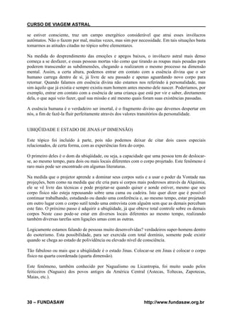 CURSO DE VIAGEM ASTRAL
se estiver consciente, traz um campo energético considerável que atrai esses invólucros
autômatos. Não o fazem por mal, muitas vezes, mas sim por necessidade. Em tais situações basta
tomarmos as atitudes citadas no tópico sobre elementares.
Na medida do desprendimento das emoções e apegos baixos, o invólucro astral mais denso
começa a se desfazer, e essas pessoas mortas vão como que tirando as roupas mais pesadas para
poderem transcender as subdimensões, chegando a realizarem o mesmo processo na dimensão
mental. Assim, a certa altura, podemos entrar em contato com a essência divina que o ser
humano carrega dentro de si, já livre de seu passado e apenas aguardando novo corpo para
retornar. Quando falamos em essência divina não estamos nos referindo á personalidade, mas
sim àquilo que já existia e sempre existiu num homem antes mesmo dele nascer. Poderíamos, por
exemplo, entrar em contato com a essência de uma criança que está por vir e saber, diretamente
dela, o que aqui veio fazer, qual sua missão e até mesmo quais foram suas existências passadas.
A essência humana é o verdadeiro ser imortal, é o fragmento divino que devemos despertar em
nós, a fim de fazê-la fluir perfeitamente através dos valores transitórios da personalidade.

UBIQÜIDADE E ESTADO DE JINAS (4ª DIMENSÃO)
Este tópico foi incluído à parte, pois não podemos deixar de citar dois casos especiais
relacionados, de certa forma, com as experiências fora do corpo.
O primeiro deles é o dom da ubiqüidade, ou seja, a capacidade que uma pessoa tem de deslocarse, ao mesmo tempo, para dois ou mais locais diferentes com o corpo projetado. Este fenômeno é
raro mais pode ser encontrado em algumas literaturas.
Na medida que o projetor aprende a dominar seus corpos sutis e a usar o poder da Vontade nas
projeções, bem como na medida que ele cria para si corpos mais poderosos através da Alquimia,
ele se vê livre das técnicas e pode projetar-se quando quiser e aonde estiver, mesmo que seu
corpo físico não esteja repousando sobre uma cama ou cadeira. Isto quer dizer que é possível
continuar trabalhando, estudando ou dando uma conferência e, ao mesmo tempo, estar projetado
em outro lugar com o corpo sutil tendo uma entrevista com alguém sem que as demais percebam
este fato. O próximo passo é adquirir a ubiqüidade, já que obteve total controle sobre os demais
corpos Neste caso pode-se estar em diversos locais diferentes ao mesmo tempo, realizando
também diversas tarefas sem ligações umas com as outras.
Logicamente estamos falando de pessoas muito desenvolvidas? verdadeiros super-homens dentro
do esoterismo. Esta possibilidade, para ser exercida com total domínio, somente pode existir
quando se chega ao estado de polividência ou elevado nível de consciência.
Tão fabuloso ou mais que a ubiqüidade é o estado Jinas. Colocar-se em Jinas é colocar o corpo
físico na quarta coordenada (quarta dimensão).
Este fenômeno, também conhecido por Nagualismo ou Licantropia, foi muito usado pelos
feiticeiros (Naguais) dos povos antigos da América Central (Astecas, Toltecas, Zapotecas,
Maias, etc.).

30 – FUNDASAW

http://www.fundasaw.org.br

 