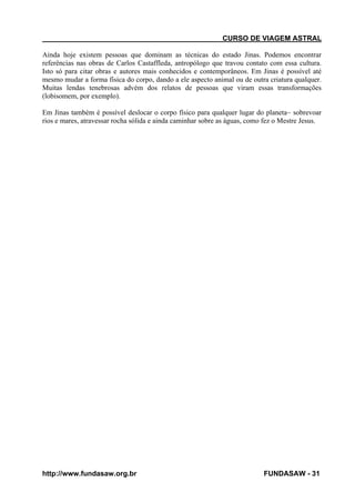 CURSO DE VIAGEM ASTRAL
Ainda hoje existem pessoas que dominam as técnicas do estado Jinas. Podemos encontrar
referências nas obras de Carlos Castaffleda, antropólogo que travou contato com essa cultura.
Isto só para citar obras e autores mais conhecidos e contemporâneos. Em Jinas é possível até
mesmo mudar a forma física do corpo, dando a ele aspecto animal ou de outra criatura qualquer.
Muitas lendas tenebrosas advém dos relatos de pessoas que viram essas transformações
(lobisomem, por exemplo).
Em Jinas também é possível deslocar o corpo físico para qualquer lugar do planeta~ sobrevoar
rios e mares, atravessar rocha sólida e ainda caminhar sobre as águas, como fez o Mestre Jesus.

http://www.fundasaw.org.br

FUNDASAW - 31

 