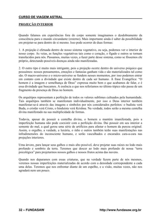 CURSO DE VIAGEM ASTRAL
PROJEÇÃO INTERIOR

Quando falamos em experiências fora do corpo somente imaginamos o desdobramento da
consciência para o mundo circundante (externo). Mais importante ainda é saber da possibilidade
em projetar-se para dentro de si mesmo. Isso pode ocorrer de duas formas:
1. A projeção é efetuada dentro de nosso sistema vegetativo, ou seja, podemos ver o interior de
nosso corpo. As veias, as funções vegetativas tais como o coração, o fígado e outros se tornam
translúcidos para nós. Passamos, muitas vezes, a fazer parte desse sistema, como se fôssemos ele
próprio, detectando possíveis doenças ainda não manifestadas.
2. O outro tipo é muito mais intrigante, pois a projeção ocorre dentro do universo psíquico que
possuímos: nossos pensamentos, emoções e fantasias ganham vida e são materializados tal como
são. O macro-universo e o micro-universo se fundem nesses momentos, por isso podemos entrar
em contato com a divindade que existe dentro de cada ser humano. A frase Evangélica: “O
homem é a imagem e semelhança de Deus” expressa muito bem o que acabamos de falar, e é
essa divindade que buscamos. A essência a que nos referíamos no último tópico não passa de um
fragmento da presença de Deus no homem.
Os arquétipos representam a perfeição de todos os valores sublimes cultuados pela humanidade.
Tais arquétipos também se manifestam individualmente, por isso o Deus interior também
manifestar-se-á através das imagens e símbolos por nós considerados perfeitos: o budista verá
Buda, o cristão verá Cristo, o hinduísta verá Krishna. Na verdade, todos serão a mesma centelha
divina manifestado na sua multiplicidade de formas.
Todavia, apesar de possuir a centelha divina, o homem a mantém imanifestada, pois a
imperfeição humana não pode coexistir com a perfeição divina. Dai possuir em seu interior a
semente do mal, a qual gerou uma série de artifícios para afastar o homem da pureza original.
Assim, o orgulho, a vaidade, a luxúria, o ódio e outros também terão suas manifestações nas
infradimensões do inconsciente humano, e serão vasculhados e encarados cara-a-cara nas
projeções interiores.
Uma árvore, para lançar seus galhos o mais alto possível, deve projetar suas raízes no lodo mais
profundo e sombrio da terra. Teremos que descer ao lodo mais profundo de nossa “terra
psicológica” para projetarmos nossos galhos e nossos frutos acima das nuvens.
Quando nos deparamos com essas criaturas, que na verdade fazem parte de nós mesmos,
veremos nossas imperfeições materializadas de acordo com a densidade correspondente a cada
uma delas. Teremos que nos enfrentar diante de um espelho, e a visão, muitas vezes, não nos
agradará nem um pouco.

32 – FUNDASAW

http://www.fundasaw.org.br

 