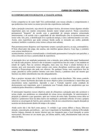 CURSO DE VIAGEM ASTRAL
O COMPORTAMENTO DURANTE A VIAGEM ASTRAL

Corno comportar-se do outro lado? Em conformidade com nossas atitudes e comportamento é
que poderemos tirar maior ou menor proveito das experiências realizadas.
Após a projeção consciente, seja através de qualquer técnica, deveremos tornar algumas atitudes
importantes para nos manter conscientes durante maior tempo possível. Nossa consciência
permanecerá "desperta” de acordo com a quantidade de energia psíquica armazenada
anteriormente, e de acordo com a capacidade de não identificação com os acontecimentos em
nossa volta. Isto, pois, a identificação leva a perda de energia, e esta a adormecimento e ao sono.
Assim, uma experiência que pode começar lúcida acaba se tornando um sonho, podendo
acontecer também o contrário como iremos colocar mais adiante.
Para permanecermos despertos será importante sempre a posição passiva, ou seja, contemplativa.
O bom observador não julga, não analisa, não interfere apenas observa. Caso faça o contrário
com certeza interferirá no:
acontecimentos, inclusive externalizando e cristalizando pensamentos 4 emoções sem perceber, e
estes colocarão em risco a autenticidade & experiência.
A percepção deve ser ampliada juntamente com a intuição, pois ambas terão papel fundamental
na vida de todo projetor, inclusive não só durante a experiências fora do corpo, e sim também no
estado de vigília. Para ias seremos obrigados, mais uma vez, frisar o estudo holístico de si
mesmo, pois será necessário tomar contato com outras disciplinas esotéricas para obter que
somente a Projeciologia não pode nos oferecer. De qualquer forma, num experiência fora do
corpo, percebe-se certos poderes latentes com mais clareza, e podemos dizer até mesmo que
fazemos uso deles naturalmente mas não adequadamente.
Para o projetor iniciante não é fácil dominar o veiculo recém descoberto. Não temos controle
sobre ele e somos facilmente desviados de nosso objetivo pelas circunstâncias e maravilhas que
encontramos numa experiência. Aprender a usar a Vontade superior como condição de
deslocamento será importante, pois é justamente essa Vontade aliada ao autodomínio que nos
conduzirá pelas dimensões e subdimensões.
É interessante traçarmos nossos objetivos antes de efetuarmos a projeção para não acontecer o
acima citado, nos perdermos no emaranhado de coisas novas encontradas. Se anteriormente à
projeção já sabemos o que queremos, após nos vermos do outro lado, fixaremos nossa idéia no
objetivo e poderemos fazer da idéia motivo de meditação e profunda reflexão. O resto a própria
natureza se encarregará de fazê-lo, pois somente o fato de nos concentrarmos naquilo desejado já
acarreta um deslocamento dentro do tempo e do espaço.
Ainda assim não é tão fácil como parece. A verdade é que somos débeis e fracos, falta-nos
atenção, concentração, persistência ... por isso é importante ter humildade e solicitar à Divindade
interior (alguns chamam de mestre interno) que nos transporte para o local desejado se assim
merecermos. Devemos ter em mente que, em última análise, tudo, absolutamente tudo está nas
mãos de Deus.

http://www.fundasaw.org.br

FUNDASAW - 33

 