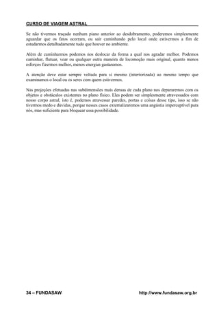 CURSO DE VIAGEM ASTRAL
Se não tivermos traçado nenhum piano anterior ao desdobramento, poderemos simplesmente
aguardar que os fatos ocorram, ou sair caminhando pelo local onde estivermos a fim de
estudarmos detalhadamente tudo que houver no ambiente.
Além de caminharmos podemos nos deslocar da forma a qual nos agradar melhor. Podemos
caminhar, flutuar, voar ou qualquer outra maneira de locomoção mais original, quanto menos
esforços fizermos melhor, menos energias gastaremos.
A atenção deve estar sempre voltada para si mesmo (interiorizada) ao mesmo tempo que
examinamos o local ou os seres com quem estivermos.
Nas projeções efetuadas nas subdimensões mais densas de cada plano nos depararemos com os
objetos e obstáculos existentes no plano físico. Eles podem ser simplesmente atravessados com
nosso corpo astral, isto é, podemos atravessar paredes, portas e coisas desse tipo, isso se não
tivermos medo e dúvidas, porque nesses casos externalizaremos uma angústia imperceptível para
nós, mas suficiente para bloquear essa possibilidade.

34 – FUNDASAW

http://www.fundasaw.org.br

 