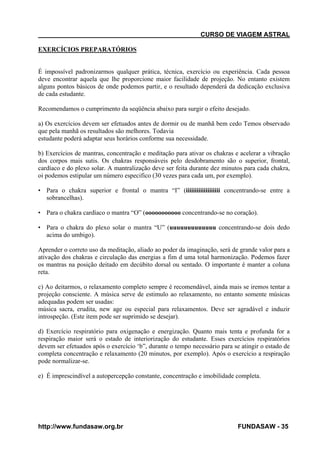 CURSO DE VIAGEM ASTRAL
EXERCÍCIOS PREPARATÓRIOS

É impossível padronizarmos qualquer prática, técnica, exercício ou experiência. Cada pessoa
deve encontrar aquela que lhe proporcione maior facilidade de projeção. No entanto existem
alguns pontos básicos de onde podemos partir, e o resultado dependerá da dedicação exclusiva
de cada estudante.
Recomendamos o cumprimento da seqüência abaixo para surgir o efeito desejado.
a) Os exercícios devem ser efetuados antes de dormir ou de manhã bem cedo Temos observado
que pela manhã os resultados são melhores. Todavia
estudante poderá adaptar seus horários conforme sua necessidade.
b) Exercícios de mantras, concentração e meditação para ativar os chakras e acelerar a vibração
dos corpos mais sutis. Os chakras responsáveis pelo desdobramento são o superior, frontal,
cardíaco e do plexo solar. A mantralização deve ser feita durante dez minutos para cada chakra,
oi podemos estipular um número especifico (30 vezes para cada um, por exemplo).
• Para o chakra superior e frontal o mantra “I” (iiiiiiiiiiiiiiiiiii concentrando-se entre a
sobrancelhas).
• Para o chakra cardíaco o mantra “O” (ooooooooooo concentrando-se no coração).
• Para o chakra do plexo solar o mantra “U” (uuuuuuuuuuuuu concentrando-se dois dedo
acima do umbigo).
Aprender o correto uso da meditação, aliado ao poder da imaginação, será de grande valor para a
ativação dos chakras e circulação das energias a fim d uma total harmonização. Podemos fazer
os mantras na posição deitado em decúbito dorsal ou sentado. O importante é manter a coluna
reta.
c) Ao deitarmos, o relaxamento completo sempre é recomendável, ainda mais se iremos tentar a
projeção consciente. A música serve de estimulo ao relaxamento, no entanto somente músicas
adequadas podem ser usadas:
música sacra, erudita, new age ou especial para relaxamentos. Deve ser agradável e induzir
introspeção. (Este item pode ser suprimido se desejar).
d) Exercício respiratório para oxigenação e energização. Quanto mais tenta e profunda for a
respiração maior será o estado de interiorização do estudante. Esses exercícios respiratórios
devem ser efetuados após o exercício ‘b”, durante o tempo necessário para se atingir o estado de
completa concentração e relaxamento (20 minutos, por exemplo). Após o exercício a respiração
pode normalizar-se.
e) É imprescindível a autopercepção constante, concentração e imobilidade completa.

http://www.fundasaw.org.br

FUNDASAW - 35

 