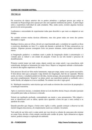 CURSO DE VIAGEM ASTRAL
TÉCNICAS

Os exercícios do tópico anterior são os pontos primários e qualquer pessoa que esteja se
iniciando na Projeciologia deve passar por eles sem suprimir nenhuma das partes. A partir daqui
entra a experiência individual de cada estudante. Mas, ainda assim, existem algumas técnicas
possíveis de serem passadas.
Lembramos a necessidade de experimentar todas para descobrir a que mais se adaptará ao seu
biótipo.
Na verdade existem muitas técnicas diferentes, mas elas giram todas em torno dos pontos
abordados a seguir.
Qualquer técnica, para ser eficaz, deverá ser experimentada após o estudante ter seguido as dicas
e exercícios abordados no item 13, e ainda sim durante o período de 30 dias consecutivos, no
mínimo. Algumas pessoas conseguem êxito em poucas semanas, outras podem necessitar de
meses.
a) Imaginação gradativa: o estudante usará o poder da imaginação aliada à concentração e à
vontade para se induzir a um estado de projeção. Criará na sua tela mental o processo de
desdobramento.
Primeiro sentirá torpor em todo corpo, depois sentirá seu corpo astral e sua consciência, nele
centralizada, desligar-se lentamente do corpo físico. Depois se imaginará subindo e deslocandose através das regiões superiores ac físico.
Este processo deverá ser feito muito lentamente, etapa por etapa, tantas vezes quanto necessário.
É bom deixar claro que a projeção é algo distinto de imaginação, fácil de ser separado. Mesmo
assim, no inicio, o estudante poderá ter dúvidas, mesmo porque, não possuindo energia suficiente
pan estar completamente ‘desperto’ no plano astral, sua experiência poderá se confundir com o
sonho lúcido, até adaptar-se à nova realidade. No entanto isso não é regra geral.
b) Meditação transitória: nutra técnica que será usada ao término dos exercícios de preparação é
a meditação transitória.
Após os exercícios iniciais, o estudante deitar-se-á em decúbito dorsal, braços esticados (posição
esta padrão para todas as técnicas) e relaxado.
Entrará em meditação profunda, contemplando sua mente e seus pensamentos. Não julgará e
nem se identificará corri as idéias, apenas deve aguardar a hora em que o sono começa a se
apoderar do corpo.
Quando perceber que chegou o limiar entre vigília e sonho, quando começar a observar na tela
mental imagens desconexas, ele simplesmente usará sua vontade e levantará.
Terá saído de seu leito corri o corpo astral, por isso deverá se afastar da cama para não retornar
ao corpo físico devido a forte atração exercida pelo cordão de prata. Após distanciar-se alguns
metros, poderá começar a exploração do ambiente.
36 – FUNDASAW

http://www.fundasaw.org.br

 