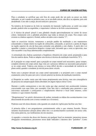 CURSO DE VIAGEM ASTRAL

Para o estudante se certificar que está fora do corpo pode dar um pulo ou puxar seu dedo
indicador, se sair voando no primeiro caso, ou se seu dedo esticar, não deve se espantar, pois está
desdobrado. Caso não o esteja, deverá reiniciar o processo.
Na tentativa de levantar-se do leito no momento de transição vigília-sono, se sentir seu corpo
pesado, poderá rolar ou engatinhar, o importante é afastar-se do leito conscientemente.
c) A técnica da pineal: pineal é uma glândula situada aproximadamente no centro de nosso
crânio. Juntamente com a glândula pituitária rege todas as demais do corpo. Nos corpos sutis
existem os chakras superior e frontal, ambos ativados com o mantra “1”.
Após os exercícios iniciais, tomaremos a posição padrão de meditação e nos manteremos
concentrados o tempo inteiro na região do entrecenho, colocando, se possível, a ponta da língua
na região superior do céu da boca para estimular esta glândula e este chakra. A partir daí é só
aguardar e manter a consciência desperta o tempo todo, deixando que o sono se aproxime, mas
sem sucumbir à sua força adormecendo completamente.
A estimulação dos chakras aumentará a freqüência vibratória do corpo astral, projetando-o para
fora da matéria densa. Pode-se adaptar esta técnica à técnica da meditação transitória (“b”).
d) A projeção no corpo mental: para a projeção no corpo mental será necessário, quase sempre,
completo domínio do corpo astral, haja vista ser o processo idêntico ao necessário para projetarse no corpo astral. Todavia esta técnica se torna difícil devido a necessidade de realizá-la no
plano astral, quando o estudante já está de posse deste veículo.
Neste caso o projetor deixará seu corpo astral repousando e se projetará com o corpo mental
exatamente como fez para sair com o veículo anterior na técnica da meditação transitória.
e) Despertar no sonho: neste caso não temos propriamente uma técnica, mas sim conseqüência
do processo de autopercepção diária abordado em alguns tópicos desse Curso.
Durante o sonho começaremos a nos dar conta que algo anormal está acontecendo (estamos
conversando com uma lebre, por exemplo). Este fato será o catalisador para pararmos o que
estivermos realizando e começarmos a simplesmente observar o local onde estamos, como
estamos e o que estamos fazendo.
“Despertaremos” no astral e deixaremos de sonhar, tornando as rédeas dos acontecimentos e nos
direcionando de acordo com a nossa vontade (se a tivermos).
Podemos usar três dicas durante o dia (quando em estado de vigília) para facilitar este fato:
A primeira delas é nos perguntarmos constantemente sobre o que estamos fazendo. Nesses
instantes focalizaremos atenção plena sobre nós e os acontecimentos ocorrendo em nossa volta.
Em outras palavras, nos lembraremos de nós mesmos.
A segunda e a terceira das dicas nós faremos em qualquer local ou momento: pararemos nossas
obrigações momentâneas, puxaremos nosso dedo indicador e daremos dois “pulinhos”. Como

http://www.fundasaw.org.br

FUNDASAW - 37

 