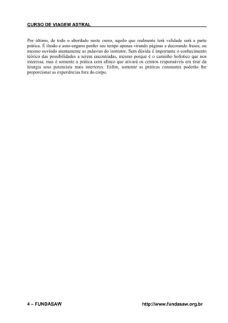 CURSO DE VIAGEM ASTRAL

Por último, de todo o abordado neste curso, aquilo que realmente terá validade será a parte
prática. É ilusão e auto-engano perder seu tempo apenas virando páginas e decorando frases, ou
mesmo ouvindo atentamente as palavras do instrutor. Sem dúvida é importante o conhecimento
teórico das possibilidades a serem encontradas, mesmo porque é o caminho holístico que nos
interessa, mas é somente a prática com afinco que ativará os centros responsáveis em tirar da
letargia seus potenciais mais interiores. Enfim, somente as práticas constantes poderão lhe
proporcionar as experiências fora do corpo.

4 – FUNDASAW

http://www.fundasaw.org.br

 