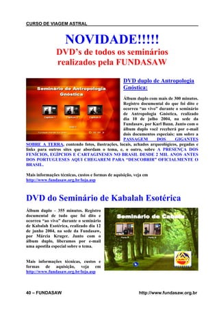 CURSO DE VIAGEM ASTRAL

NOVIDADE!!!!!
DVD’s de todos os seminários
realizados pela FUNDASAW
DVD duplo de Antropologia
Gnóstica:
Álbum duplo com mais de 300 minutos.
Registro documental do que foi dito e
ocorreu “ao vivo” durante o seminário
de Antropologia Gnóstica, realizado
dia 10 de julho 2004, na sede da
Fundasaw, por Karl Bunn. Junto com o
álbum duplo você receberá por e-mail
dois documentos especiais: um sobre a
PASSAGEM
DOS
GIGANTES
SOBRE A TERRA, contendo fotos, ilustrações, locais, achados arqueológicos, pegadas e
links para outros sites que abordam o tema, e, o outro, sobre A PRESENÇA DOS
FENÍCIOS, EGÍPCIOS E CARTAGINESES NO BRASIL DESDE 2 MIL ANOS ANTES
DOS PORTUGUESES AQUI CHEGAREM PARA “DESCOBRIR” OFICIALMENTE O
BRASIL.
Mais informações técnicas, custos e formas de aquisição, veja em
http://www.fundasaw.org.br/loja.asp

DVD do Seminário de Kabalah Esotérica
Álbum duplo – 355 minutos. Registro
documental de tudo que foi dito e
ocorreu “ao vivo” durante o seminário
de Kabalah Esotérica, realizado dia 12
de junho 2004, na sede da Fundasaw,
por Márcia Kruger. Junto com o
álbum duplo, liberamos por e-mail
uma apostila especial sobre o tema.

Mais informações técnicas, custos e
formas de aquisição, veja em
http://www.fundasaw.org.br/loja.asp

40 – FUNDASAW

http://www.fundasaw.org.br

 