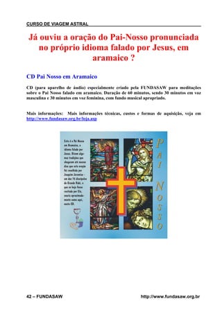 CURSO DE VIAGEM ASTRAL

Já ouviu a oração do Pai-Nosso pronunciada
no próprio idioma falado por Jesus, em
aramaico ?
CD Pai Nosso em Aramaico
CD (para aparelho de áudio) especialmente criado pela FUNDASAW para meditações
sobre o Pai Nosso falado em aramaico. Duração de 60 minutos, sendo 30 minutos em voz
masculina e 30 minutos em voz feminina, com fundo musical apropriado.

Mais informações: Mais informações técnicas, custos e formas de aquisição, veja em
http://www.fundasaw.org.br/loja.asp

42 – FUNDASAW

http://www.fundasaw.org.br

 