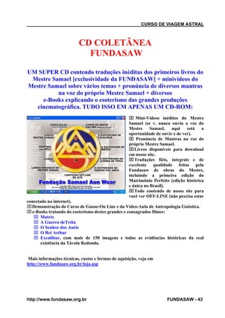 CURSO DE VIAGEM ASTRAL

CD COLETÂNEA
FUNDASAW
UM SUPER CD contendo traduções inéditas dos primeiros livros do
Mestre Samael [exclusividade da FUNDASAW] + minivídeos do
Mestre Samael sobre vários temas + pronúncia de diversos mantras
na voz do próprio Mestre Samael + diversos
e-Books explicando o esoterismo das grandes produções
cinematográfica. TUDO ISSO EM APENAS UM CD-ROM:
⌧ Mini-Vídeos inéditos do Mestre
Samael (se v. nunca ouviu a voz do
Mestre
Samael,
aqui
está
a
oportunidade de ouvir e de ver).
⌧ Pronúncia de Mantras na voz do
próprio Mestre Samael.
⌧ Livros disponíveis para download
em nosso site.
⌧ Traduções fiéis, integrais e de
excelente qualidade feitas pela
Fundasaw de obras do Mestre,
incluindo a primeira edição do
Matrimônio Perfeito [edição histórica
e única no Brasil].
⌧ Todo conteúdo de nosso site para
você ver OFF-LINE (não precisa estar
conectado na internet).
⌧ Demonstração do Curso de Gnose-On Line e da Vídeo-Aula de Antropologia Gnóstica.
⌧ e-Books tratando do esoterismo destes grandes e consagrados filmes:
⌧ Matrix
⌧ A Guerra deTróia
⌧ O Senhor dos Anéis
⌧ O Rei Arthur
⌧ Excalibur, com mais de 150 imagens e todas as evidências históricas da real
existência da Távola Redonda.

Mais informações técnicas, custos e formas de aquisição, veja em
http://www.fundasaw.org.br/loja.asp

http://www.fundasaw.org.br

FUNDASAW - 43

 