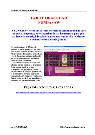 CURSO DE VIAGEM ASTRAL

TAROT ORACULAR
FUNDASAW
A FUNDASAW criou um sistema oracular de consultas on-line para
ser usado sempre que você necessitar de um instrumento para guiar
sua intuição para decidir coisas importantes em sua vida. Visite-nos
e comprove é totalmente gratuito!
Resumimos mais de 25 anos de
prática oracular para oferecer a você
um sistema simples, direto e confiável.
Os resultados de uma boa consulta ao
Tarot dependem fundamentalmente
de sua atitude pessoal e mental na
hora de fazer a consulta.
Aconselhamos sempre manter uma
atitude serena, calma e de confiança.
Estar com a mente relaxada e
tranqüila – porque são as emoções e
os pensamentos agitados que turvam
a atmosfera na hora de fazer uma
consulta, interferindo nos resultados.
Sempre que possível, use as primeiras
horas do dia para consultar o tarot.

FAÇA UMA CONSULTA GRÁTIS AGORA
http://www.fundasaw.org.br/conteudo.asp?id=78&texto=7801&tipomenu=h&titulo=Tarot%20on%20line

44 – FUNDASAW

http://www.fundasaw.org.br

 