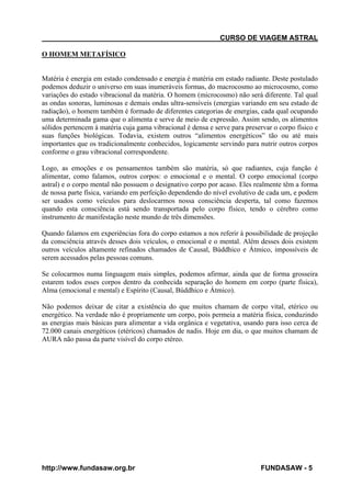 CURSO DE VIAGEM ASTRAL
O HOMEM METAFÍSICO

Matéria é energia em estado condensado e energia é matéria em estado radiante. Deste postulado
podemos deduzir o universo em suas inumeráveis formas, do macrocosmo ao microcosmo, como
variações do estado vibracional da matéria. O homem (microcosmo) não será diferente. Tal qual
as ondas sonoras, luminosas e demais ondas ultra-sensíveis (energias variando em seu estado de
radiação), o homem também é formado de diferentes categorias de energias, cada qual ocupando
uma determinada gama que o alimenta e serve de meio de expressão. Assim sendo, os alimentos
sólidos pertencem à matéria cuja gama vibracional é densa e serve para preservar o corpo físico e
suas funções biológicas. Todavia, existem outros “alimentos energéticos” tão ou até mais
importantes que os tradicionalmente conhecidos, logicamente servindo para nutrir outros corpos
conforme o grau vibracional correspondente.
Logo, as emoções e os pensamentos também são matéria, só que radiantes, cuja função é
alimentar, como falamos, outros corpos: o emocional e o mental. O corpo emocional (corpo
astral) e o corpo mental não possuem o designativo corpo por acaso. Eles realmente têm a forma
de nossa parte física, variando em perfeição dependendo do nível evolutivo de cada um, e podem
ser usados como veículos para deslocarmos nossa consciência desperta, tal como fazemos
quando esta consciência está sendo transportada pelo corpo físico, tendo o cérebro como
instrumento de manifestação neste mundo de três dimensões.
Quando falamos em experiências fora do corpo estamos a nos referir à possibilidade de projeção
da consciência através desses dois veículos, o emocional e o mental. Além desses dois existem
outros veículos altamente refinados chamados de Causal, Búddhico e Átmico, impossíveis de
serem acessados pelas pessoas comuns.
Se colocarmos numa linguagem mais simples, podemos afirmar, ainda que de forma grosseira
estarem todos esses corpos dentro da conhecida separação do homem em corpo (parte física),
Alma (emocional e mental) e Espírito (Causal, Búddhico e Átmico).
Não podemos deixar de citar a existência do que muitos chamam de corpo vital, etérico ou
energético. Na verdade não é propriamente um corpo, pois permeia a matéria física, conduzindo
as energias mais básicas para alimentar a vida orgânica e vegetativa, usando para isso cerca de
72.000 canais energéticos (etéricos) chamados de nadis. Hoje em dia, o que muitos chamam de
AURA não passa da parte visível do corpo etéreo.

http://www.fundasaw.org.br

FUNDASAW - 5

 
