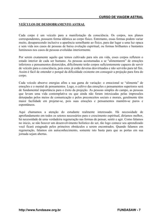 CURSO DE VIAGEM ASTRAL
VEÍCULOS DE DESDOBRAMENTO ASTRAL

Cada corpo é um veículo para a manifestação da consciência. Os corpos, nos planos
correspondentes, possuem forma idêntica ao corpo físico. Entretanto, essas formas podem variar
muito, desaparecendo inclusive a aparência semelhante ao físico, para dar lugar a uma luz opaca
e sem vida nos casos de pessoas de baixa evolução espiritual, ou formas brilhantes e bastantes
luminosos nos casos de pessoas evoluídas interiormente.
Por serem exatamente aquilo que temos cultivado para nós em vida, esses corpos refletem o
estado interior de cada ser humano. As pessoas acostumadas a se "alimentarem” de emoções
inferiores e pensamentos distorcidos, dificilmente terão corpos suficientemente capazes de servir
de veículo para a consciência, pois estes já estão deveras desvirtuados e não servirão para tal fim.
Assim é fácil de entender o porquê da dificuldade existente em conseguir a projeção para fora do
corpo.
Cada veículo absorve energias afins a sua gama de variação: o emocional se “alimenta” de
emoções e o mental de pensamentos. Logo, o cultivo das emoções e pensamentos superiores será
de fundamental importância para o êxito da projeção. As pessoas simples do campo, as pessoas
que levam uma vida contemplativa ou que ainda não foram intoxicadas pelas impressões
deturpadas pelos meios de comunicação e pelos preconceitos sociais e morais, geralmente têm
maior facilidade em projetar-se, pois suas emoções e pensamentos mantêm-se puros e
espontâneos.
Aqui chamamos a atenção do estudante realmente interessado. Há necessidade de
aprofundamento em todos os setores necessários para o crescimento espiritual, diríamos melhor,
há necessidade de uma verdadeira regeneração nas formas de pensar, sentir e agir. Como falamos
no inicio, se não houver um desenvolvimento holístico do ser, tão logo comece seu aprendizado
você ficará estagnado pelos primeiros obstáculos a serem encontrados. Quando falamos em
regeneração, falamos em autoconhecimento, somente isto basta para que as portas em sua
jornada sejam abertas.

http://www.fundasaw.org.br

FUNDASAW - 7

 