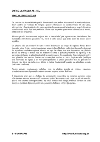 CURSO DE VIAGEM ASTRAL
PORTAS DIMENSIONAIS

Os chakras são as verdadeiras portas dimensionais que podem nos conduzir a outros universos.
Esses centros ou vórtices de energias quando estimulados ou desenvolvidos em alto grau,
alteram toda vibração atômica do corpo, projetando nossa consciência desperta através de outros
veículos mais sutis. Por isso podemos afirmar que as portas para outras dimensões se abrem,
onde quer que estejamos.
Mesmo que não possamos nos projetar para o “outro lado” por algum motivo, fazendo uso das
faculdades extra-físicas podemos ver, ouvir e sentir coisas que estão além de nossos cinco
sentidos.
Os chakras são em número de sete e estão distribuídos ao longo da espinha dorsal. Estão
baseadas sobre órgãos muito importantes, quase todas glândulas endócrinas (secreções interna)
do organismo: o chakra superior, situado no topo da cabeça, tem seu fundamento na glândula
pineal ou epífise; o frontal fica no entrecenho sobre a glândula pituitária ou hipófise; o da
garganta está ligado às glândulas tireóide e paratireóide; o do coração não fica exatamente sobre
uma glândula, mas tem seu fundamento no coração e no timo; o chakra do plexo solar (umbigo)
está vinculado ao fígado e ao baço principalmente; o chakra prostático fica na próstata no
homem e no útero na mulher; por último o chakra fundamental baseado nas glândulas sexuais
(testículos e ovários).
Nesses estudos precisaremos trabalhar com os chakras através de práticas especiais,
principalmente com alguns deles, como veremos na parte prática do Curso.
É importante citar que os chakras tão comumente conhecidos na literatura esotérica estão
relacionados somente ao corpo etérico ou energético. No entanto, cada corpo ou veículo superior
possui seus chakras correspondentes. Se ainda formos mais longe podemos afirmar ser cada
átomo ou molécula de nosso corpo um pequenino chakra ou vórtice de energia.

8 – FUNDASAW

http://www.fundasaw.org.br

 