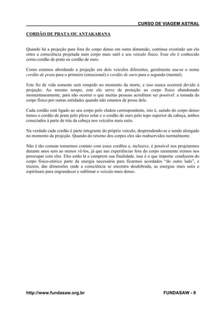 CURSO DE VIAGEM ASTRAL
CORDÃO DE PRATA OU ANTAKARANA

Quando há a projeção para fora do corpo denso em outra dimensão, continua existindo um elo
entre a consciência projetada num corpo mais sutil e seu veículo físico. Esse elo é conhecido
corno cordão de prata ou cordão de ouro.
Como estamos abordando a projeção em dois veículos diferentes, geralmente usa-se o nome
cordão de prata para o primeiro (emocional) e cordão de ouro para o segundo (mental).
Este fio de vida somente será rompido no momento da morte, e isso nunca ocorrerá devido á
projeção. Ao mesmo tempo, este elo serve de proteção ao corpo físico abandonado
momentaneamente, para não ocorrer o que muitas pessoas acreditam ser possível: a tomada do
corpo físico por outras entidades quando não estamos de posse dele.
Cada cordão está ligado ao seu corpo pelo chakra correspondente, isto é, saindo do corpo denso
temos o cordão de prata pelo plexo solar e o cordão de ouro pelo topo superior da cabeça, ambos
conectados á parte de trás da cabeça nos veículos mais sutis.
Na verdade cada cordão é parte integrante do próprio veículo, desprendendo-se e sendo alongado
no momento da projeção. Quando do retorno dos corpos eles são reabsorvidos normalmente.
Não é tão comum tomarmos contato com esses cordões e, inclusive, é possível nos projetarmos
durante anos sem ao menos vê-los, já que nas experiências fora do corpo raramente iremos nos
preocupar com eles. Eles estão lá e cumprem sua finalidade, isso é o que importa: conduzem do
corpo fisico-etérico parte da energia necessária para ficarmos acordados “do outro lado”, e
trazem, das dimensões onde a consciência se encontra desdobrada, as energias mais sutis e
espirituais para engrandecer e sublimar o veiculo mais denso.

http://www.fundasaw.org.br

FUNDASAW - 9

 