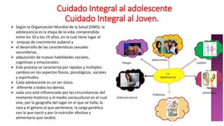 CCuidado Integral al adolescente
Cuidado Integral al Joven.
 Según la Organización Mundial de la Salud (OMS), la
adolescencia es la etapa de la vida, comprendida
entre los 10 y los 19 años, en la cual tiene lugar el
 empuje de crecimiento puberal y
 el desarrollo de las características sexuales
secundarias,
 adquisición de nuevas habilidades sociales,
cognitivas y emocionales.
 Este proceso se caracteriza por rápidos y múltiples
cambios en los aspectos físicos, psicológicos, sociales
y espirituales.
 Cada adolescente es un ser único.
 diferente a todos los demás.
 cada uno está influenciado por las circunstancias del
momento histórico y el medio sociocultural en el cual
vive, por la geografía del lugar en el que se halla, la
raza y el género al que pertenece, la carga genética
con la que nació y por la nutrición afectiva y
alimentaria que recibió.
 