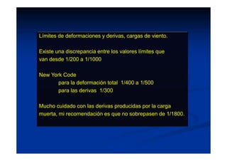 Límites de deformaciones y derivas, cargas de viento.
Existe una discrepancia entre los valores límites que
van desde 1/200 a 1/1000
New York Code
para la deformación total 1/400 a 1/500
para las derivas 1/300
Mucho cuidado con las derivas producidas por la carga
muerta, mi recomendación es que no sobrepasen de 1/1800.
 