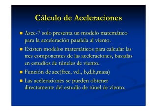 Cálculo de Aceleraciones
Asce-7 solo presenta un modelo matemático
para la acceleración paralela al viento.
Existen modelos matemáticos para calcular las
tres componentes de las aceleraciones, basadas
en estudios de túneles de viento.
Función de acc(frec, vel., b,d,h,masa)
Las aceleraciones se pueden obtener
directamente del estudio de túnel de viento.
 